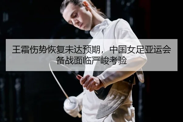 王霜伤势恢复未达预期，中国女足亚运会备战面临严峻考验