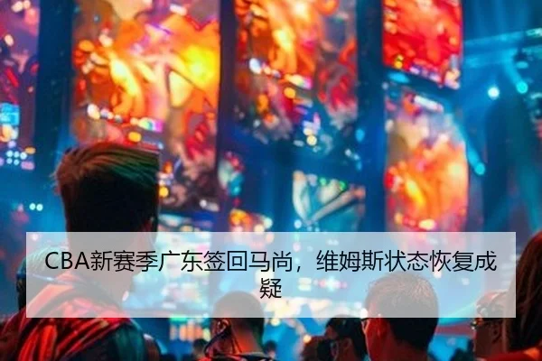 CBA新赛季广东签回马尚，维姆斯状态恢复成疑