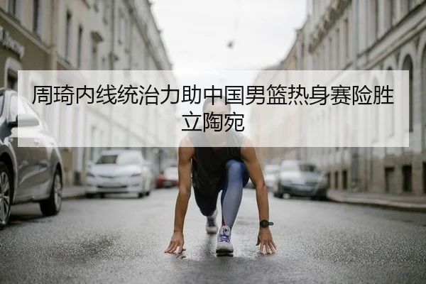 周琦内线统治力助中国男篮热身赛险胜立陶宛